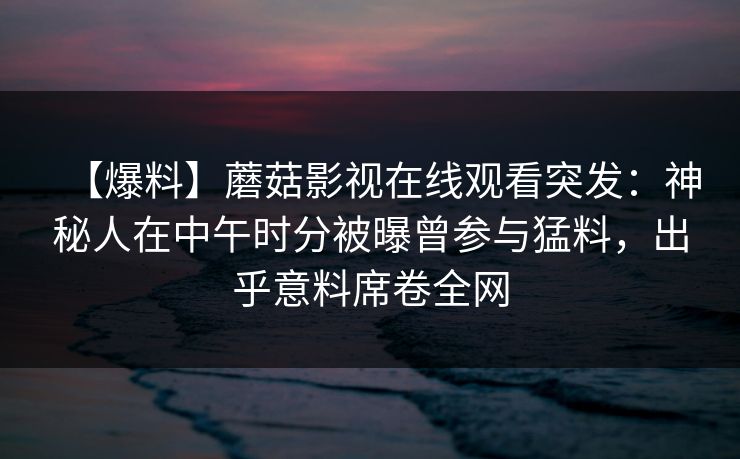 【爆料】蘑菇影视在线观看突发：神秘人在中午时分被曝曾参与猛料，出乎意料席卷全网