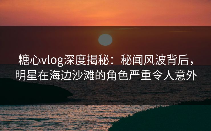 糖心vlog深度揭秘：秘闻风波背后，明星在海边沙滩的角色严重令人意外