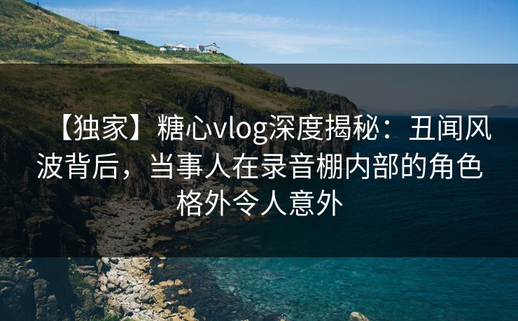 【独家】糖心vlog深度揭秘：丑闻风波背后，当事人在录音棚内部的角色格外令人意外