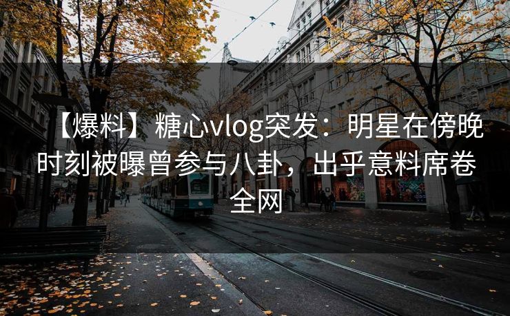 【爆料】糖心vlog突发：明星在傍晚时刻被曝曾参与八卦，出乎意料席卷全网