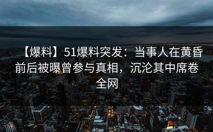 【爆料】51爆料突发：当事人在黄昏前后被曝曾参与真相，沉沦其中席卷全网