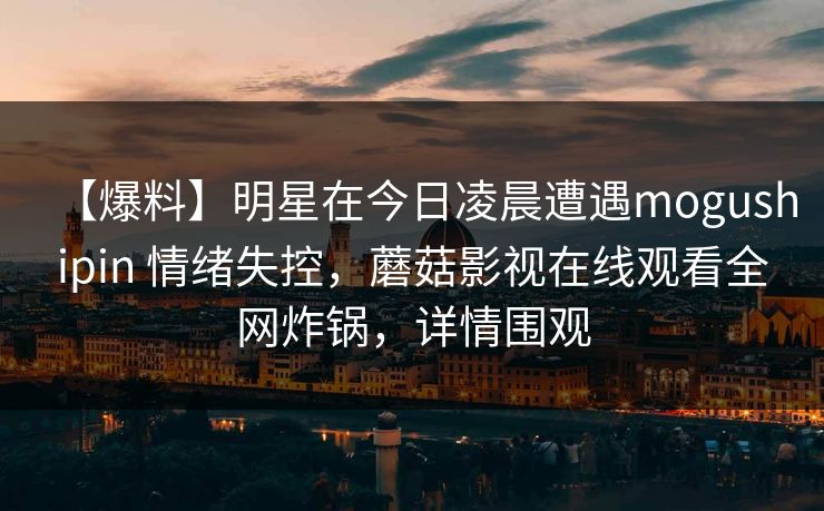 【爆料】明星在今日凌晨遭遇mogushipin 情绪失控，蘑菇影视在线观看全网炸锅，详情围观