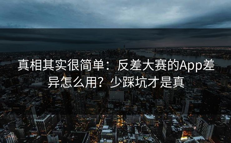 真相其实很简单：反差大赛的App差异怎么用？少踩坑才是真