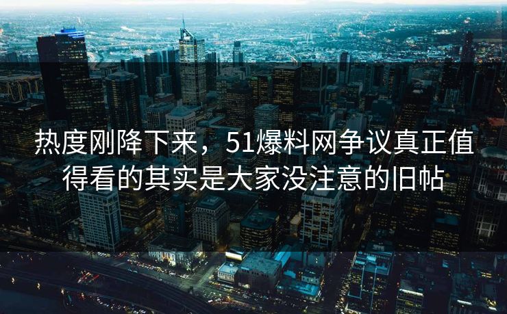 热度刚降下来，51爆料网争议真正值得看的其实是大家没注意的旧帖