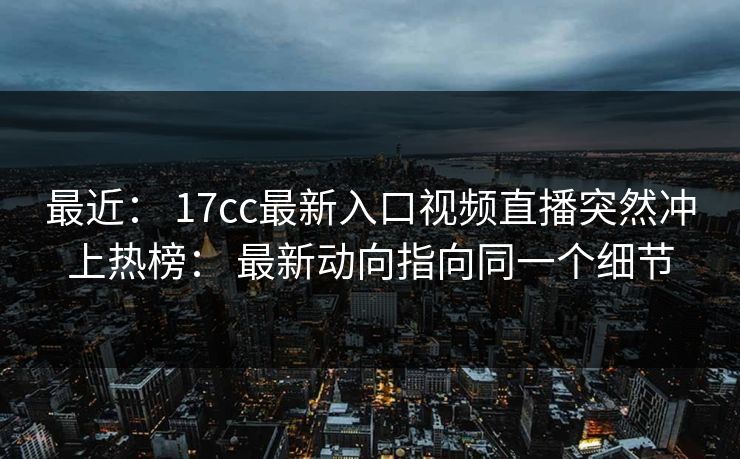 最近： 17cc最新入口视频直播突然冲上热榜： 最新动向指向同一个细节