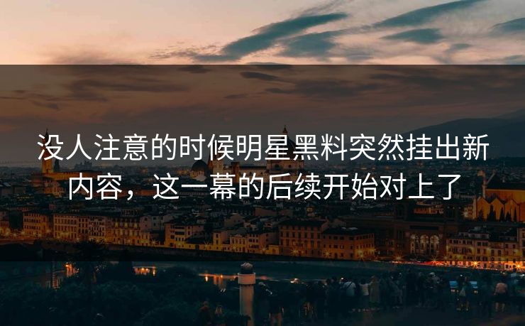 没人注意的时候明星黑料突然挂出新内容,这一幕的后续开始对上了 没人注意的时候明星黑料突然挂出新内容,这一幕的后续开始对上了
