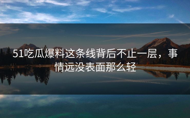 51吃瓜爆料这条线背后不止一层，事情远没表面那么轻