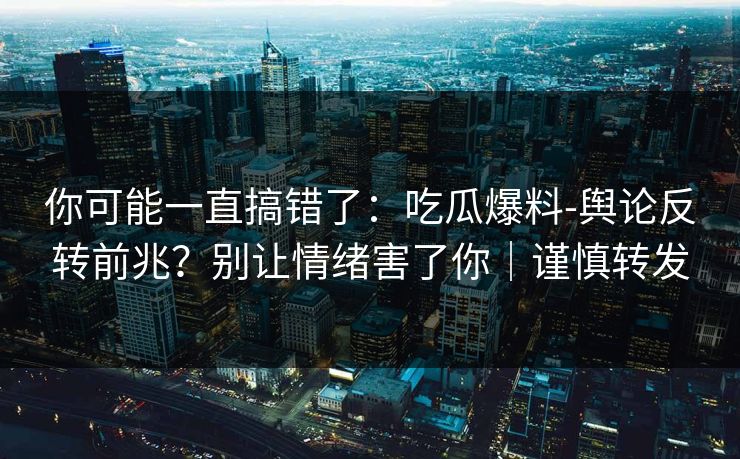 你可能一直搞错了：吃瓜爆料-舆论反转前兆？别让情绪害了你｜谨慎转发