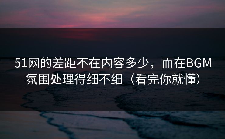 51网的差距不在内容多少，而在BGM氛围处理得细不细（看完你就懂）