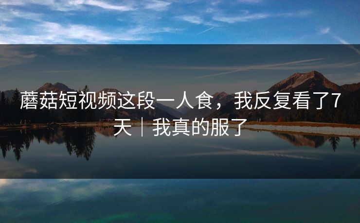 蘑菇短视频这段一人食，我反复看了7天｜我真的服了