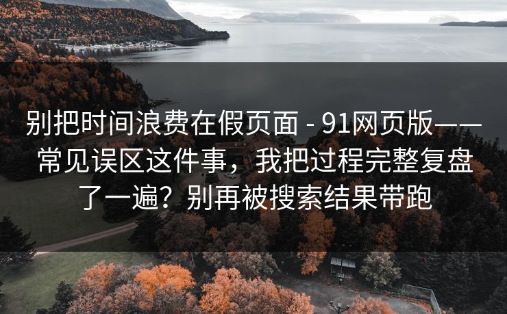 别把时间浪费在假页面 - 91网页版——常见误区这件事，我把过程完整复盘了一遍？别再被搜索结果带跑