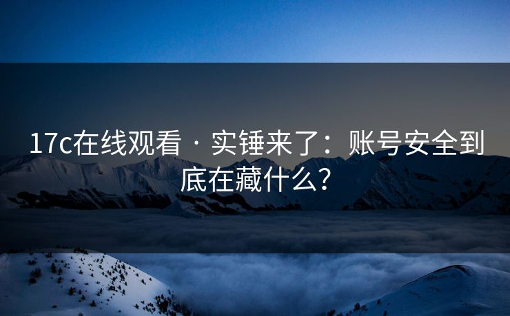 17c在线观看 · 实锤来了：账号安全到底在藏什么？