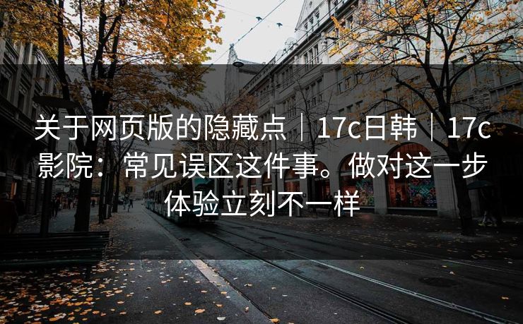 关于网页版的隐藏点｜17c日韩｜17c影院：常见误区这件事。做对这一步体验立刻不一样