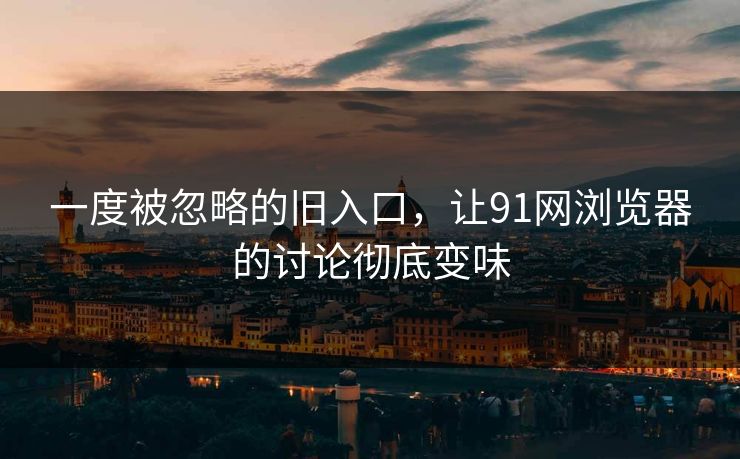 一度被忽略的旧入口，让91网浏览器的讨论彻底变味