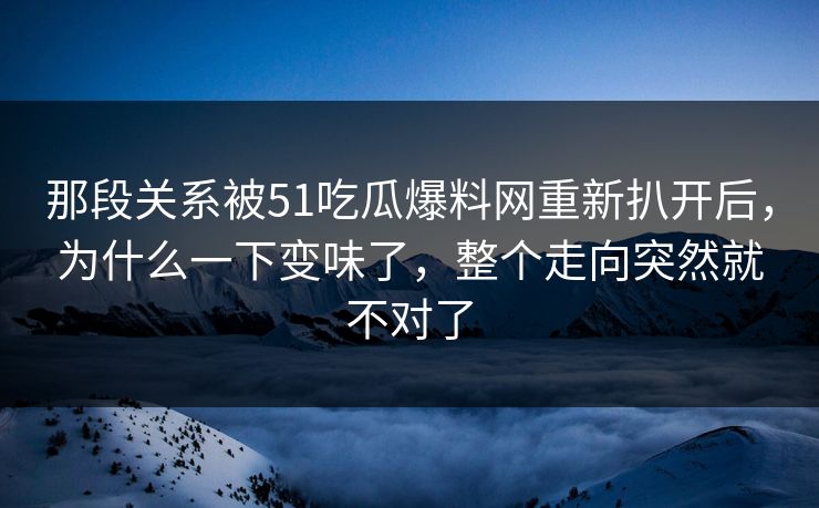 那段关系被51吃瓜爆料网重新扒开后，为什么一下变味了，整个走向突然就不对了