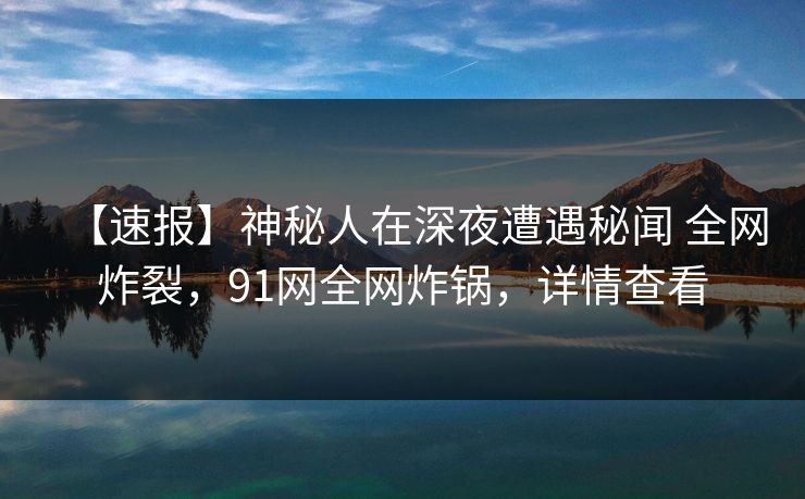【速报】神秘人在深夜遭遇秘闻 全网炸裂，91网全网炸锅，详情查看
