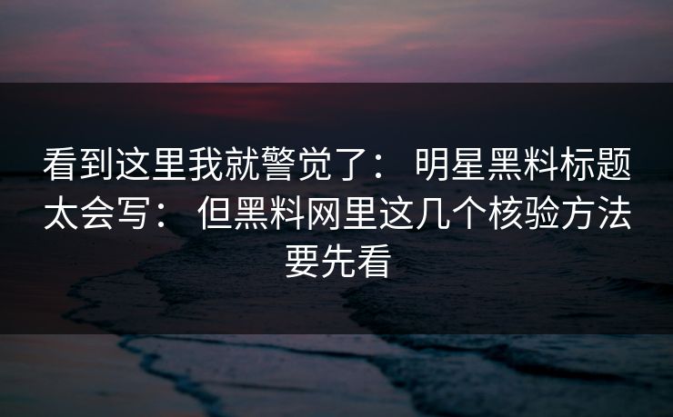 看到这里我就警觉了： 明星黑料标题太会写： 但黑料网里这几个核验方法要先看