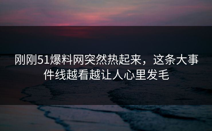 刚刚51爆料网突然热起来，这条大事件线越看越让人心里发毛