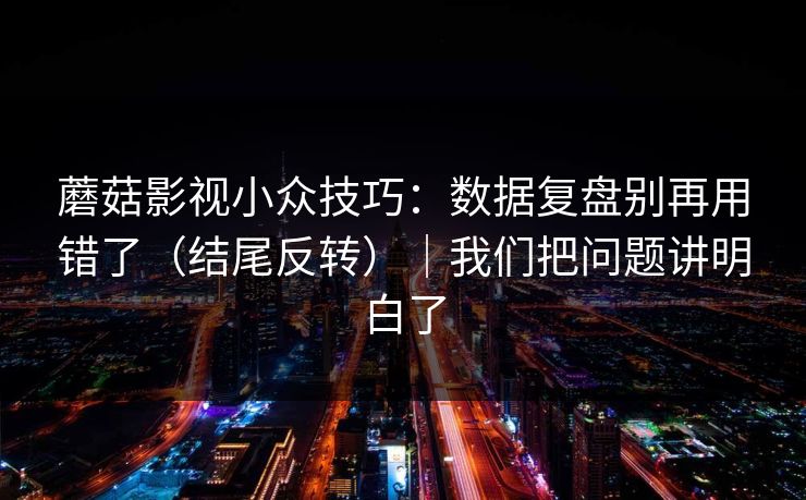 蘑菇影视小众技巧：数据复盘别再用错了（结尾反转）｜我们把问题讲明白了