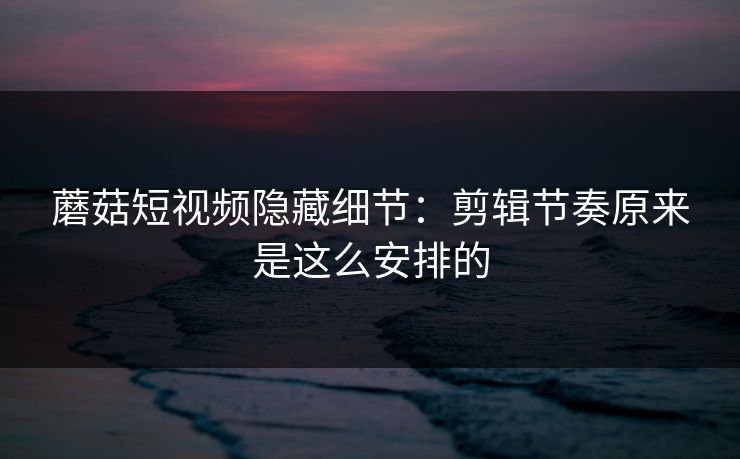 蘑菇短视频隐藏细节：剪辑节奏原来是这么安排的