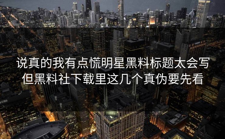 说真的我有点慌明星黑料标题太会写但黑料社下载里这几个真伪要先看