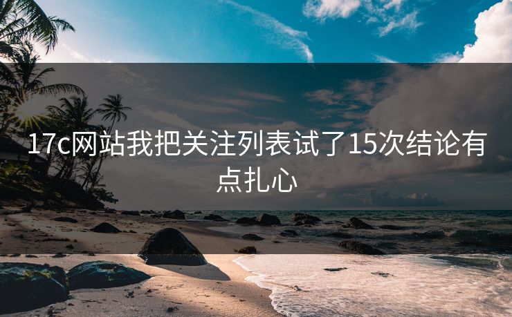 17c网站我把关注列表试了15次结论有点扎心