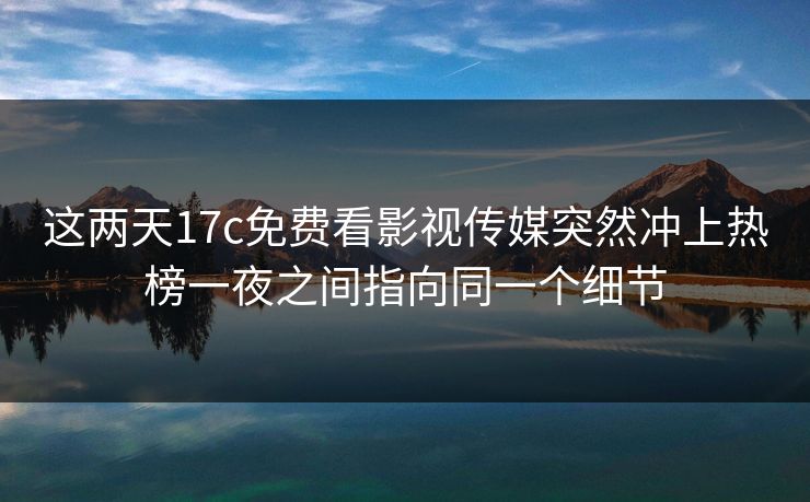 这两天17c免费看影视传媒突然冲上热榜一夜之间指向同一个细节