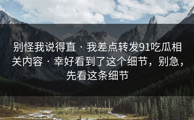 别怪我说得直 · 我差点转发91吃瓜相关内容 · 幸好看到了这个细节，别急，先看这条细节